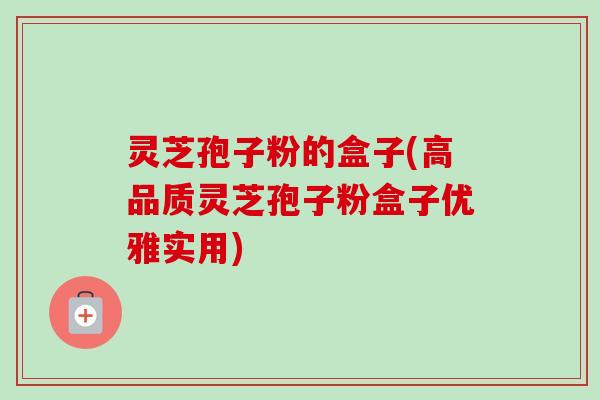 灵芝孢子粉的盒子(高品质灵芝孢子粉盒子优雅实用) 灵芝孢子粉的盒子(高品质灵芝孢子粉盒子优雅实用)