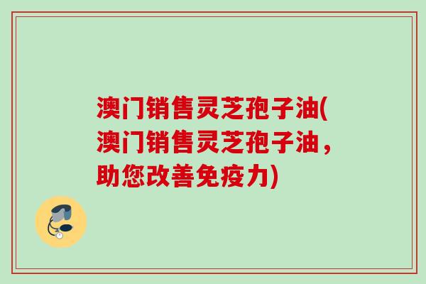 澳门销售灵芝孢子油(澳门销售灵芝孢子油,助您改善免疫力) 澳门销售灵芝孢子油(澳门销售灵芝孢子油,助您改善免疫力)