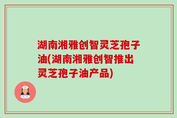 湖南湘雅创智灵芝孢子油(湖南湘雅创智推出灵芝孢子油产品) 湖南湘雅创智灵芝孢子油(湖南湘雅创智推出灵芝孢子油产品)