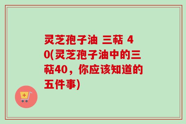 灵芝孢子油 三萜 40(灵芝孢子油中的三萜40,你应该知道的五件事) 灵芝孢子油 三萜 40(灵芝孢子油中的三萜40,你应该知道的五件事)