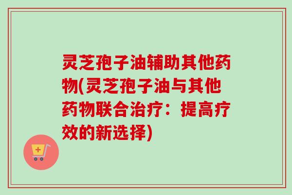 灵芝孢子油辅助其他(灵芝孢子油与其他联合:提高疗效的新选择) 灵芝孢子油辅助其他(灵芝孢子油与其他联合:提高疗效的新选择)