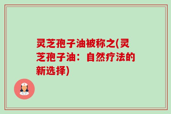 灵芝孢子油被称之(灵芝孢子油：自然疗法的新选择)