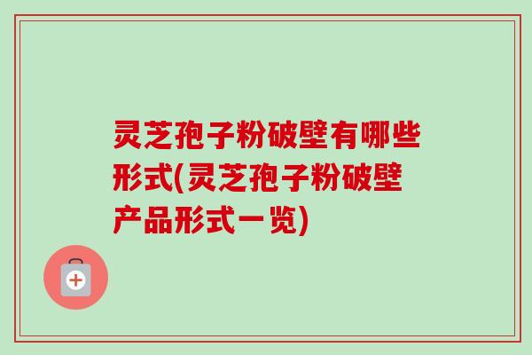 灵芝孢子粉破壁有哪些形式(灵芝孢子粉破壁产品形式一览)