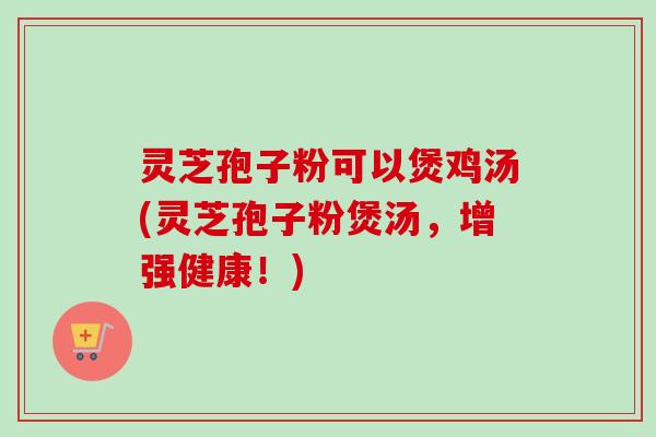 灵芝孢子粉可以煲鸡汤(灵芝孢子粉煲汤,增强健康!) 灵芝孢子粉可以煲鸡汤(灵芝孢子粉煲汤,增强健康!)