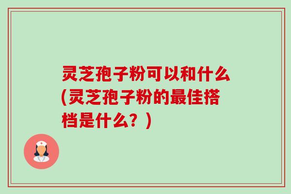 灵芝孢子粉可以和什么(灵芝孢子粉的佳搭档是什么?) 灵芝孢子粉可以和什么(灵芝孢子粉的佳搭档是什么?)