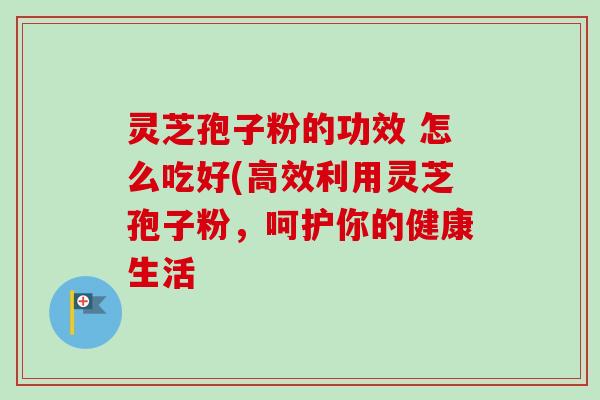 灵芝孢子粉的功效 怎么吃好(高效利用灵芝孢子粉,呵护你的健康生活 灵芝孢子粉的功效 怎么吃好(高效利用灵芝孢子粉,呵护你的健康生活