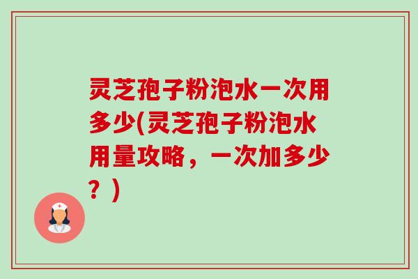 灵芝孢子粉泡水一次用多少(灵芝孢子粉泡水用量攻略,一次加多少?) 灵芝孢子粉泡水一次用多少(灵芝孢子粉泡水用量攻略,一次加多少?)