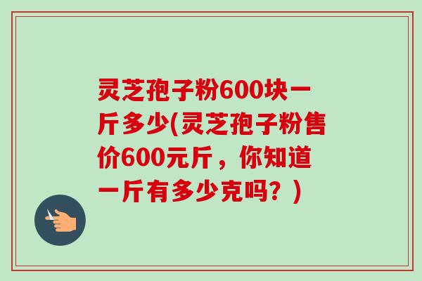 灵芝孢子粉600块一斤多少(灵芝孢子粉售价600元斤,你知道一斤有多少克吗?) 灵芝孢子粉600块一斤多少(灵芝孢子粉售价600元斤,你知道一斤有多少克吗?)