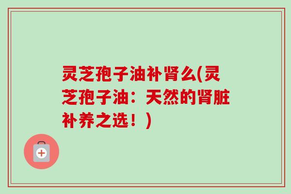 灵芝孢子油补么(灵芝孢子油：天然的脏补养之选！)
