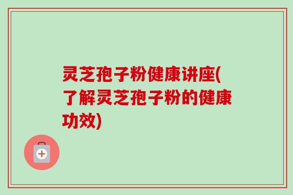 灵芝孢子粉健康讲座(了解灵芝孢子粉的健康功效) 灵芝孢子粉健康讲座(了解灵芝孢子粉的健康功效)