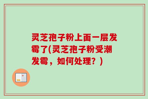 灵芝孢子粉上面一层发霉了(灵芝孢子粉受潮发霉,如何处理?) 灵芝孢子粉上面一层发霉了(灵芝孢子粉受潮发霉,如何处理?)