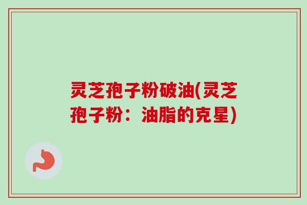 灵芝孢子粉破油(灵芝孢子粉:油脂的克星) 灵芝孢子粉破油(灵芝孢子粉:油脂的克星)