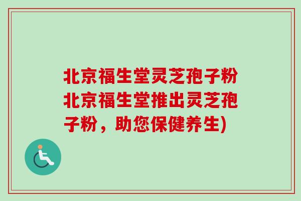 北京福生堂灵芝孢子粉北京福生堂推出灵芝孢子粉，助您保健养生)