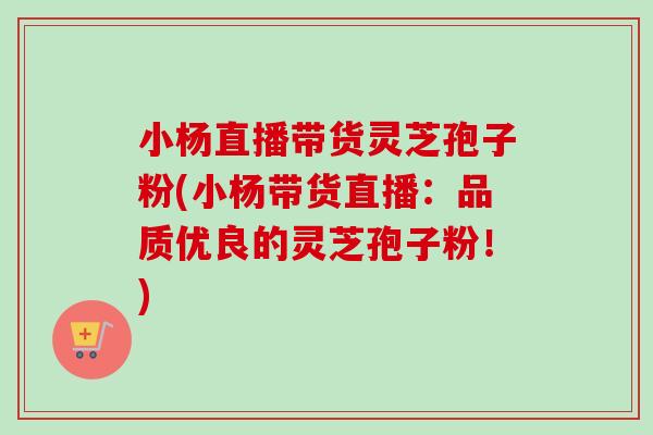 小杨直播带货灵芝孢子粉(小杨带货直播：品质优良的灵芝孢子粉！)