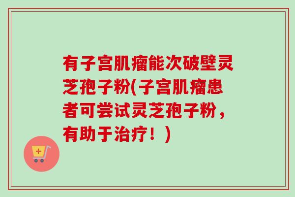 有子宫能次破壁灵芝孢子粉(子宫患者可尝试灵芝孢子粉,有助于!) 有子宫能次破壁灵芝孢子粉(子宫患者可尝试灵芝孢子粉,有助于!)