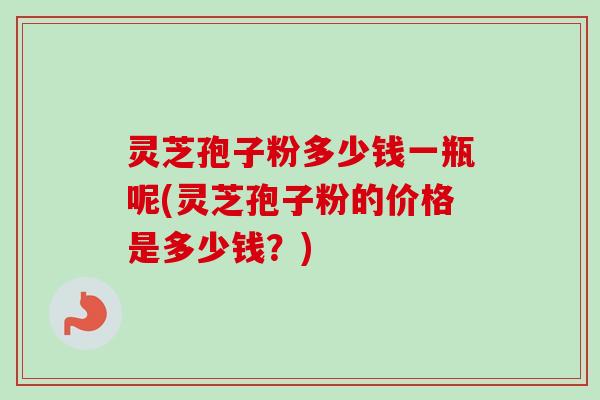灵芝孢子粉多少钱一瓶呢(灵芝孢子粉的价格是多少钱?) 灵芝孢子粉多少钱一瓶呢(灵芝孢子粉的价格是多少钱?)