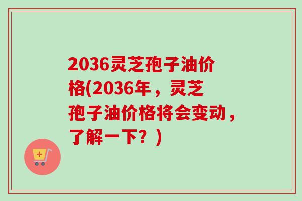 2036灵芝孢子油价格(2036年,灵芝孢子油价格将会变动,了解一下?) 2036灵芝孢子油价格(2036年,灵芝孢子油价格将会变动,了解一下?)