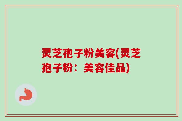 灵芝孢子粉美容(灵芝孢子粉:美容佳品) 灵芝孢子粉美容(灵芝孢子粉:美容佳品)