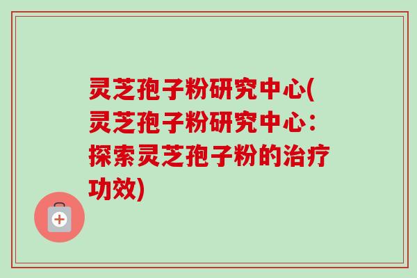 灵芝孢子粉研究中心(灵芝孢子粉研究中心：探索灵芝孢子粉的功效)