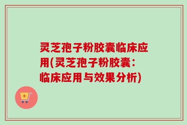 灵芝孢子粉胶囊临床应用(灵芝孢子粉胶囊：临床应用与效果分析)