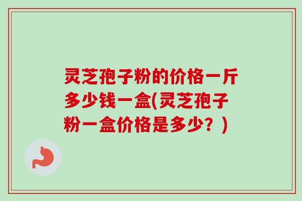灵芝孢子粉的价格一斤多少钱一盒(灵芝孢子粉一盒价格是多少？)
