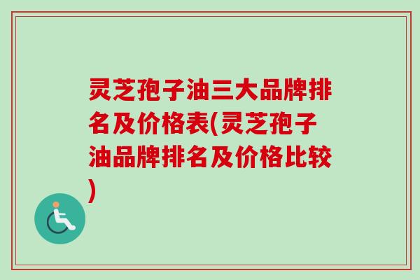 灵芝孢子油三大品牌排名及价格表(灵芝孢子油品牌排名及价格比较)