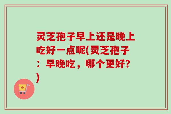 灵芝孢子早上还是晚上吃好一点呢(灵芝孢子：早晚吃，哪个更好？)