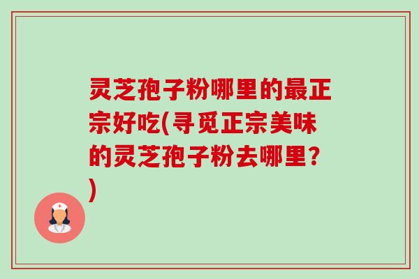 灵芝孢子粉哪里的正宗好吃(寻觅正宗美味的灵芝孢子粉去哪里?) 灵芝孢子粉哪里的正宗好吃(寻觅正宗美味的灵芝孢子粉去哪里?)