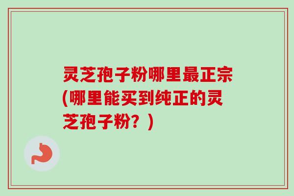 灵芝孢子粉哪里正宗(哪里能买到纯正的灵芝孢子粉?) 灵芝孢子粉哪里正宗(哪里能买到纯正的灵芝孢子粉?)