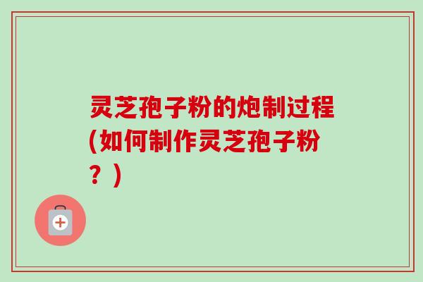 灵芝孢子粉的炮制过程(如何制作灵芝孢子粉？)