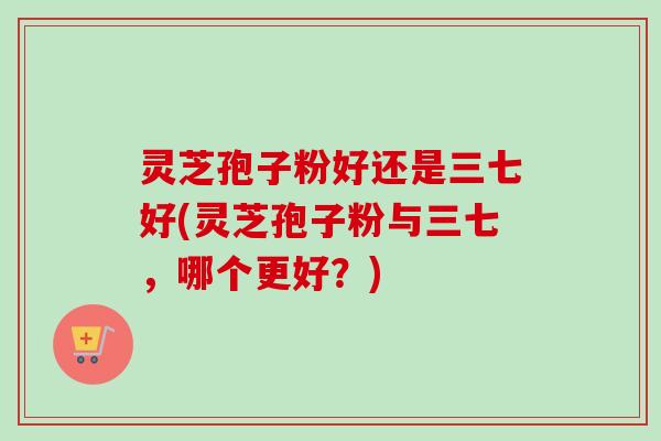 灵芝孢子粉好还是三七好(灵芝孢子粉与三七，哪个更好？)