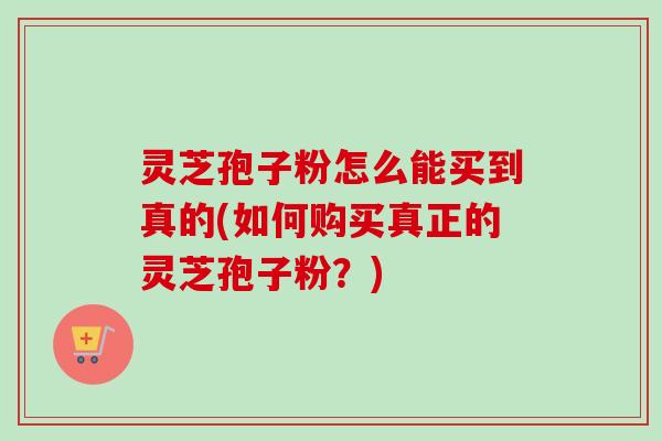灵芝孢子粉怎么能买到真的(如何购买真正的灵芝孢子粉?) 灵芝孢子粉怎么能买到真的(如何购买真正的灵芝孢子粉?)