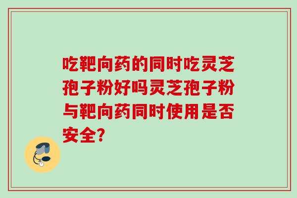 吃靶向药的同时吃灵芝孢子粉好吗灵芝孢子粉与靶向药同时使用是否安全? 吃靶向药的同时吃灵芝孢子粉好吗灵芝孢子粉与靶向药同时使用是否安全?