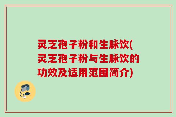 灵芝孢子粉和生脉饮(灵芝孢子粉与生脉饮的功效及适用范围简介) 灵芝孢子粉和生脉饮(灵芝孢子粉与生脉饮的功效及适用范围简介)