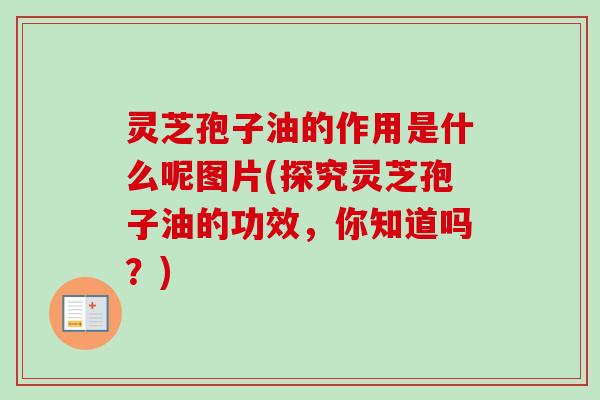 灵芝孢子油的作用是什么呢图片(探究灵芝孢子油的功效，你知道吗？)