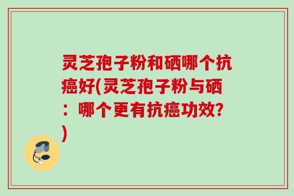 灵芝孢子粉和硒哪个抗好(灵芝孢子粉与硒:哪个更有抗功效?) 灵芝孢子粉和硒哪个抗好(灵芝孢子粉与硒:哪个更有抗功效?)