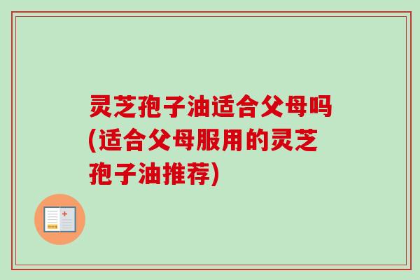 灵芝孢子油适合父母吗(适合父母服用的灵芝孢子油推荐) 灵芝孢子油适合父母吗(适合父母服用的灵芝孢子油推荐)