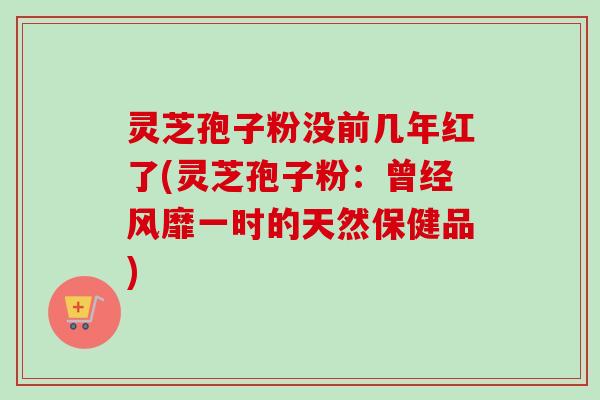 灵芝孢子粉没前几年红了(灵芝孢子粉:曾经风靡一时的天然保健品) 灵芝孢子粉没前几年红了(灵芝孢子粉:曾经风靡一时的天然保健品)