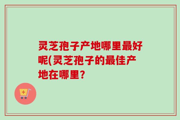 灵芝孢子产地哪里好呢(灵芝孢子的佳产地在哪里? 灵芝孢子产地哪里好呢(灵芝孢子的佳产地在哪里?