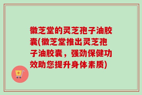 徽芝堂的灵芝孢子油胶囊(徽芝堂推出灵芝孢子油胶囊,强劲保健功效助您提升身体素质) 徽芝堂的灵芝孢子油胶囊(徽芝堂推出灵芝孢子油胶囊,强劲保健功效助您提升身体素质)