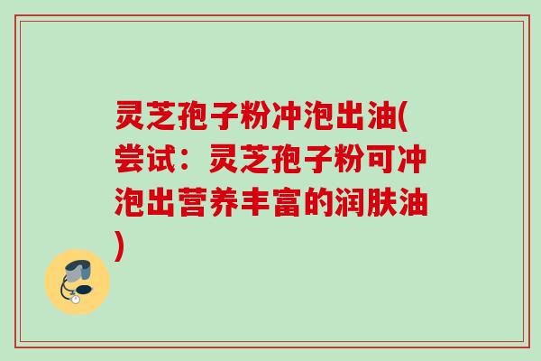 灵芝孢子粉冲泡出油(尝试:灵芝孢子粉可冲泡出营养丰富的润肤油) 灵芝孢子粉冲泡出油(尝试:灵芝孢子粉可冲泡出营养丰富的润肤油)