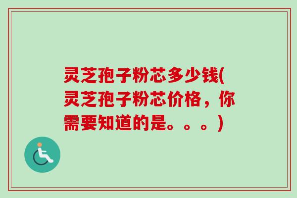 灵芝孢子粉芯多少钱(灵芝孢子粉芯价格,你需要知道的是。。。) 灵芝孢子粉芯多少钱(灵芝孢子粉芯价格,你需要知道的是。。。)