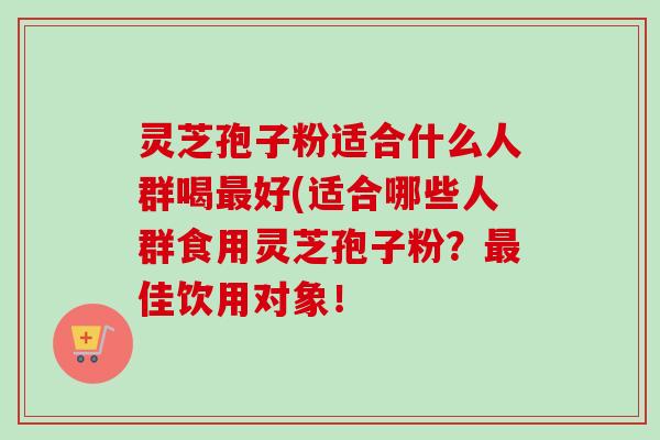 灵芝孢子粉适合什么人群喝好(适合哪些人群食用灵芝孢子粉?佳饮用对象! 灵芝孢子粉适合什么人群喝好(适合哪些人群食用灵芝孢子粉?佳饮用对象!