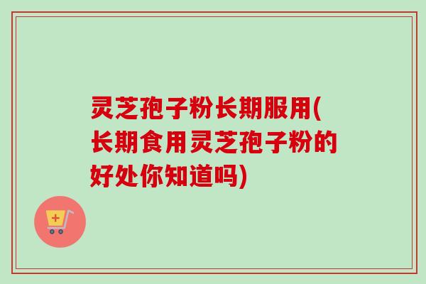灵芝孢子粉长期服用(长期食用灵芝孢子粉的好处你知道吗) 灵芝孢子粉长期服用(长期食用灵芝孢子粉的好处你知道吗)