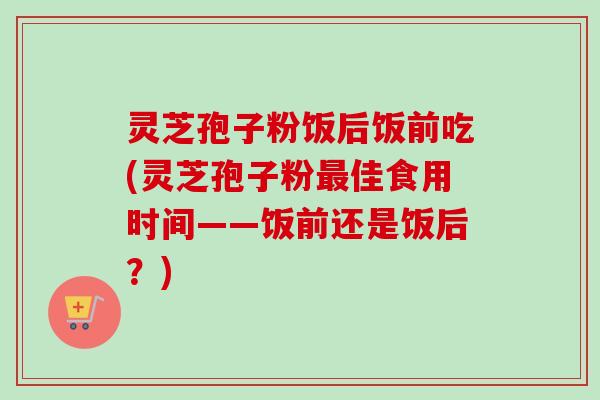 灵芝孢子粉饭后饭前吃(灵芝孢子粉佳食用时间——饭前还是饭后?) 灵芝孢子粉饭后饭前吃(灵芝孢子粉佳食用时间——饭前还是饭后?)