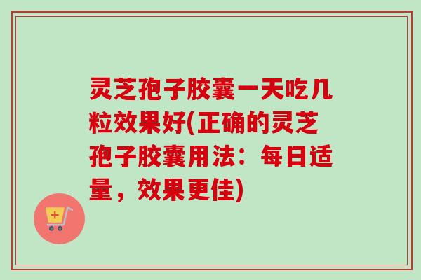 灵芝孢子胶囊一天吃几粒效果好(正确的灵芝孢子胶囊用法：每日适量，效果更佳)