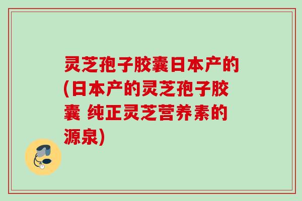 灵芝孢子胶囊日本产的(日本产的灵芝孢子胶囊 纯正灵芝营养素的源泉)