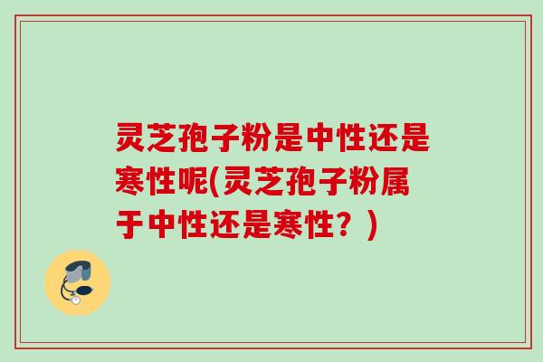 灵芝孢子粉是中性还是寒性呢(灵芝孢子粉属于中性还是寒性?) 灵芝孢子粉是中性还是寒性呢(灵芝孢子粉属于中性还是寒性?)