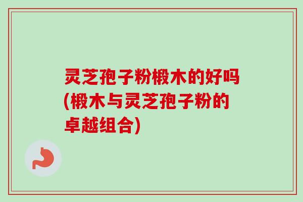 灵芝孢子粉椴木的好吗(椴木与灵芝孢子粉的卓越组合) 灵芝孢子粉椴木的好吗(椴木与灵芝孢子粉的卓越组合)