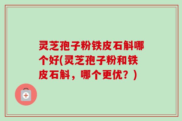 灵芝孢子粉铁皮石斛哪个好(灵芝孢子粉和铁皮石斛,哪个更优?) 灵芝孢子粉铁皮石斛哪个好(灵芝孢子粉和铁皮石斛,哪个更优?)
